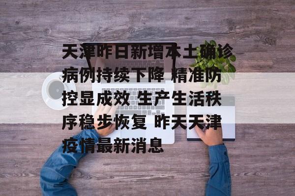 天津昨日新增本土确诊病例持续下降 精准防控显成效 生产生活秩序稳步恢复 昨天天津疫情最新消息