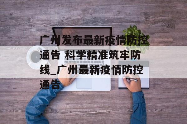 广州发布最新疫情防控通告 科学精准筑牢防线_广州最新疫情防控通告